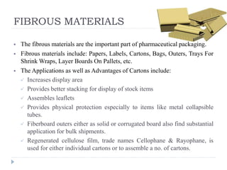 FIBROUS MATERIALS
 The fibrous materials are the important part of pharmaceutical packaging.
 Fibrous materials include: Papers, Labels, Cartons, Bags, Outers, Trays For
Shrink Wraps, Layer Boards On Pallets, etc.
 The Applications as well as Advantages of Cartons include:
 Increases display area
 Provides better stacking for display of stock items
 Assembles leaflets
 Provides physical protection especially to items like metal collapsible
tubes.
 Fiberboard outers either as solid or corrugated board also find substantial
application for bulk shipments.
 Regenerated cellulose film, trade names Cellophane & Rayophane, is
used for either individual cartons or to assemble a no. of cartons.
 