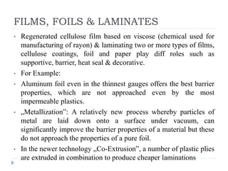 FILMS, FOILS & LAMINATES
• Regenerated cellulose film based on viscose (chemical used for
manufacturing of rayon) & laminating two or more types of films,
cellulose coatings, foil and paper play diff roles such as
supportive, barrier, heat seal & decorative.
• For Example:
• Aluminum foil even in the thinnest gauges offers the best barrier
properties, which are not approached even by the most
impermeable plastics.
• „Metallization‟: A relatively new process whereby particles of
metal are laid down onto a surface under vacuum, can
significantly improve the barrier properties of a material but these
do not approach the properties of a pure foil.
• In the newer technology „Co-Extrusion‟, a number of plastic plies
are extruded in combination to produce cheaper laminations
 