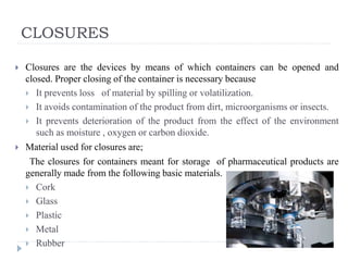 CLOSURES
 Closures are the devices by means of which containers can be opened and
closed. Proper closing of the container is necessary because
 It prevents loss of material by spilling or volatilization.
 It avoids contamination of the product from dirt, microorganisms or insects.
 It prevents deterioration of the product from the effect of the environment
such as moisture , oxygen or carbon dioxide.
 Material used for closures are;
The closures for containers meant for storage of pharmaceutical products are
generally made from the following basic materials.
 Cork
 Glass
 Plastic
 Metal
 Rubber
 