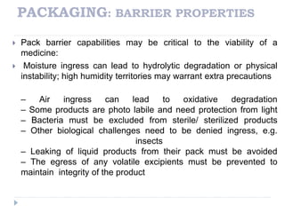PACKAGING: BARRIER PROPERTIES
 Pack barrier capabilities may be critical to the viability of a
medicine:
 Moisture ingress can lead to hydrolytic degradation or physical
instability; high humidity territories may warrant extra precautions
– Air ingress can lead to oxidative degradation
– Some products are photo labile and need protection from light
– Bacteria must be excluded from sterile/ sterilized products
– Other biological challenges need to be denied ingress, e.g.
insects
– Leaking of liquid products from their pack must be avoided
– The egress of any volatile excipients must be prevented to
maintain integrity of the product
 