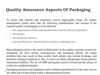 Quality Assurance Aspects Of Packaging
• To ensure that patients and consumers receive high-quality drugs, the quality
management system must take the following considerations into account if the
required quality of packaging is to be obtained:
• — the requirements of the national authorities and the relevant legislation
• — the product
• — the production process
• — the manufacturers’ internal policies (safety, marketing, etc.).
• Bad packaging which is the result of deficiencies in the quality assurance system for
packaging can have serious consequences, and packaging defects can create
problems that may result in drug recalls. Such defects may include breakage, and
problems relating to printing or inks, or errors on labels and package inserts (patient
information leaflets). The use of GMP and quality control will prevent the release of
a defective medicinal product.
• Packaging processes and equipment need validation/qualification in the same way as
any other part of processing within a pharmaceutical facility.
 
