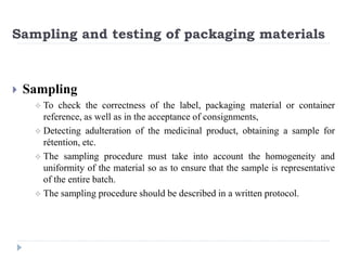 Sampling and testing of packaging materials
 Sampling
 To check the correctness of the label, packaging material or container
reference, as well as in the acceptance of consignments,
 Detecting adulteration of the medicinal product, obtaining a sample for
rétention, etc.
 The sampling procedure must take into account the homogeneity and
uniformity of the material so as to ensure that the sample is representative
of the entire batch.
 The sampling procedure should be described in a written protocol.
 