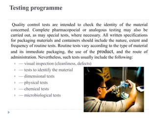 Testing programme
Quality control tests are intended to check the identity of the material
concerned. Complete pharmacopoeial or analogous testing may also be
carried out, as may special tests, where necessary. All written specifications
for packaging materials and containers should include the nature, extent and
frequency of routine tests. Routine tests vary according to the type of material
and its immediate packaging, the use of the product, and the route of
administration. Nevertheless, such tests usually include the following:
 — visual inspection (cleanliness, defects)
 — tests to identify the material
 — dimensional tests
 — physical tests
 — chemical tests
 — microbiological tests
 