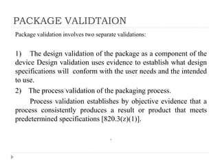 PACKAGE VALIDTAION
Package validation involves two separate validations:
1) The design validation of the package as a component of the
device Design validation uses evidence to establish what design
specifications will conform with the user needs and the intended
to use.
2) The process validation of the packaging process.
Process validation establishes by objective evidence that a
process consistently produces a result or product that meets
predetermined specifications [820.3(z)(1)].
.
 