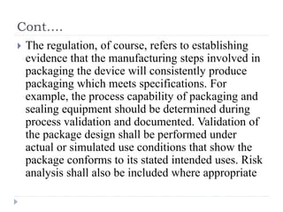Cont….
 The regulation, of course, refers to establishing
evidence that the manufacturing steps involved in
packaging the device will consistently produce
packaging which meets specifications. For
example, the process capability of packaging and
sealing equipment should be determined during
process validation and documented. Validation of
the package design shall be performed under
actual or simulated use conditions that show the
package conforms to its stated intended uses. Risk
analysis shall also be included where appropriate
 