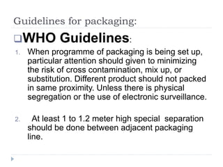 Guidelines for packaging:
WHO Guidelines:
1. When programme of packaging is being set up,
particular attention should given to minimizing
the risk of cross contamination, mix up, or
substitution. Different product should not packed
in same proximity. Unless there is physical
segregation or the use of electronic surveillance.
2. At least 1 to 1.2 meter high special separation
should be done between adjacent packaging
line.
 