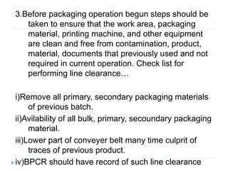 3.Before packaging operation begun steps should be
taken to ensure that the work area, packaging
material, printing machine, and other equipment
are clean and free from contamination, product,
material, documents that previously used and not
required in current operation. Check list for
performing line clearance…
i)Remove all primary, secondary packaging materials
of previous batch.
ii)Avilability of all bulk, primary, secoundary packaging
material.
iii)Lower part of conveyer belt many time culprit of
traces of previous product.
iv)BPCR should have record of such line clearance
 