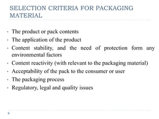 SELECTION CRITERIA FOR PACKAGING
MATERIAL
• The product or pack contents
• The application of the product
• Content stability, and the need of protection form any
environmental factors
• Content reactivity (with relevant to the packaging material)
• Acceptability of the pack to the consumer or user
• The packaging process
• Regulatory, legal and quality issues
 
