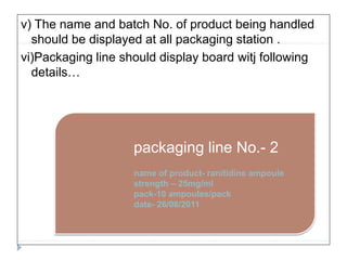 v) The name and batch No. of product being handled
should be displayed at all packaging station .
vi)Packaging line should display board witj following
details…
packaging line No.- 2
name of product- ranitidine ampoule
strength – 25mg/ml
pack-10 ampoules/pack
date- 26/08/2011
 