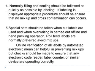 4. Normally filling and sealing should be followed as
quickly as possible by labeling . If labeling is
displayed appropriate procedure should be ensure
that no mix up and cross contamination can occurs.
5.Special care should be taken when cut labels are
used and when overwriting is carried out offline and
hand packing operation. Roll feed labels are
normally preferred avoid mix ups.
Online verification of all labels by automated
electronic mean can helpful in preventing mix ups
but checks should be made to ensure that any
electronic code reader, label counter, or similar
device are operating correctly.
 