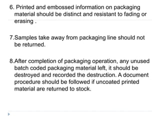 6. Printed and embossed information on packaging
material should be distinct and resistant to fading or
erasing .
7.Samples take away from packaging line should not
be returned.
8.After completion of packaging operation, any unused
batch coded packaging material left, it should be
destroyed and recorded the destruction. A document
procedure should be followed if uncoated printed
material are returned to stock.
 