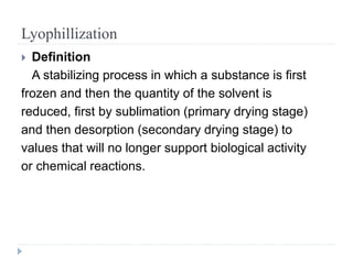 Lyophillization
 Definition
A stabilizing process in which a substance is first
frozen and then the quantity of the solvent is
reduced, first by sublimation (primary drying stage)
and then desorption (secondary drying stage) to
values that will no longer support biological activity
or chemical reactions.
 
