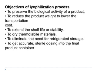 Objectives of lyophilization process
• To preserve the biological activity of a product.
• To reduce the product weight to lower the
transportation
cost.
• To extend the shelf life or stability.
• To dry thermolabile materials.
• To eliminate the need for refrigerated storage.
• To get accurate, sterile dosing into the final
product container
 