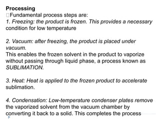 Processing
Fundamental process steps are:
1. Freezing: the product is frozen. This provides a necessary
condition for low temperature
2. Vacuum: after freezing, the product is placed under
vacuum.
This enables the frozen solvent in the product to vaporize
without passing through liquid phase, a process known as
SUBLIMATION.
3. Heat: Heat is applied to the frozen product to accelerate
sublimation.
4. Condensation: Low-temperature condenser plates remove
the vaporized solvent from the vacuum chamber by
converting it back to a solid. This completes the process
 