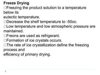Freeze Drying
Freezing the product solution to a temperature
below its
eutectic temperature.
Decrease the shelf temperature to -50oc.
Low temperature and low atmospheric pressure are
maintained.
Freons are used as refrigerant.
Formation of ice crystals occurs.
The rate of ice crystallization define the freezing
process and
efficiency of primary drying.
 