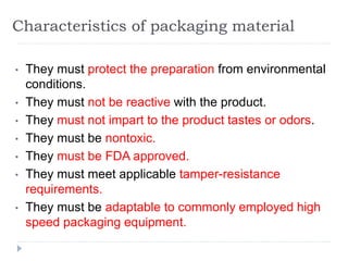 Characteristics of packaging material
• They must protect the preparation from environmental
conditions.
• They must not be reactive with the product.
• They must not impart to the product tastes or odors.
• They must be nontoxic.
• They must be FDA approved.
• They must meet applicable tamper-resistance
requirements.
• They must be adaptable to commonly employed high
speed packaging equipment.
 