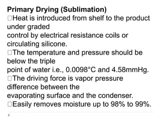 Primary Drying (Sublimation)
Heat is introduced from shelf to the product
under graded
control by electrical resistance coils or
circulating silicone.
The temperature and pressure should be
below the triple
point of water i.e., 0.0098°C and 4.58mmHg.
The driving force is vapor pressure
difference between the
evaporating surface and the condenser.
Easily removes moisture up to 98% to 99%.
 