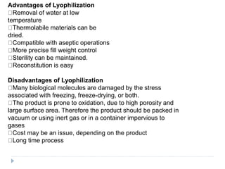 Advantages of Lyophilization
Removal of water at low
temperature
Thermolabile materials can be
dried.
Compatible with aseptic operations
More precise fill weight control
Sterility can be maintained.
Reconstitution is easy
Disadvantages of Lyophilization
Many biological molecules are damaged by the stress
associated with freezing, freeze-drying, or both.
The product is prone to oxidation, due to high porosity and
large surface area. Therefore the product should be packed in
vacuum or using inert gas or in a container impervious to
gases
Cost may be an issue, depending on the product
Long time process
 