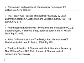  The science and practice of pharmacy by Remington, 21
edition, vol-1. Pg 828-831.
 The Theory And Practice of Industrial Pharmacy by Leon
Lachmann, Herbert.A.Lieberman and Joseph I. Kanig, 1991. Pg
62-64, 672-674
.
 Pharmaceutial Engineering – Priniciples and Practices by C.V.S.
Subramanyam, J. Thimma Setty, Sarasija Suresh and V. Kusum
Devi. Pg 401-405.
 Aulton’s Pharmaceutics – The Design And Manufacture Of
Medicines by Micheal E. Aulton, 2009. Pg 195.
 The Lyophilization of Pharmaceuticals: A Literature Review by
N.A. Williams* and G.P. Polli. Journal of Pharmaceutical
science and Technology.
 