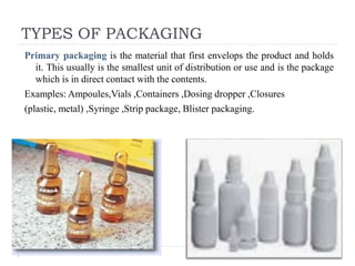 TYPES OF PACKAGING
Primary packaging is the material that first envelops the product and holds
it. This usually is the smallest unit of distribution or use and is the package
which is in direct contact with the contents.
Examples: Ampoules,Vials ,Containers ,Dosing dropper ,Closures
(plastic, metal) ,Syringe ,Strip package, Blister packaging.
 