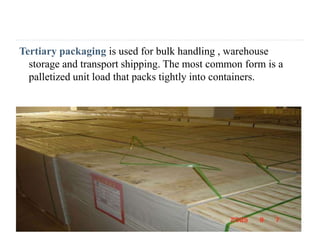 Tertiary packaging is used for bulk handling , warehouse
storage and transport shipping. The most common form is a
palletized unit load that packs tightly into containers.
 