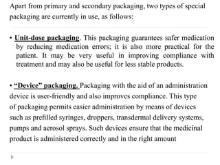 Apart from primary and secondary packaging, two types of special
packaging are currently in use, as follows:
• Unit-dose packaging. This packaging guarantees safer medication
by reducing medication errors; it is also more practical for the
patient. It may be very useful in improving compliance with
treatment and may also be useful for less stable products.
• “Device” packaging. Packaging with the aid of an administration
device is user-friendly and also improves compliance. This type
of packaging permits easier administration by means of devices
such as preﬁlled syringes, droppers, transdermal delivery systems,
pumps and aerosol sprays. Such devices ensure that the medicinal
product is administered correctly and in the right amount
 