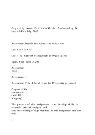 Prepared by: Assoc. Prof. Nalin Sharda Moderated by: Dr.
Imran Jokhio July, 2017
Assessment Details and Submission Guidelines
Unit Code MN501
Unit Title Network Management in Organisations
Term, Year Term‐2, 2017
Assessment
Type
Assignment‐1
Assessment Title Ethical issues for IT security personnel
Purpose of the
assessment
(with ULO
Mapping)
The purpose of this assignment is to develop skills in
research, critical analysis and
academic writing of high standard. In this assignment students
will:
 