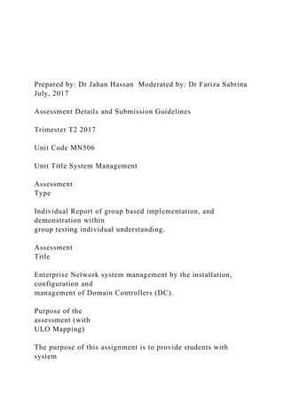 Prepared by: Dr Jahan Hassan Moderated by: Dr Fariza Sabrina
July, 2017
Assessment Details and Submission Guidelines
Trimester T2 2017
Unit Code MN506
Unit Title System Management
Assessment
Type
Individual Report of group based implementation, and
demonstration within
group testing individual understanding.
Assessment
Title
Enterprise Network system management by the installation,
configuration and
management of Domain Controllers (DC).
Purpose of the
assessment (with
ULO Mapping)
The purpose of this assignment is to provide students with
system
 