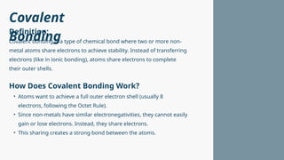 Covalent
Bonding
Covalent bonding is a type of chemical bond where two or more non-
metal atoms share electrons to achieve stability. Instead of transferring
electrons (like in ionic bonding), atoms share electrons to complete
their outer shells.
• Atoms want to achieve a full outer electron shell (usually 8
electrons, following the Octet Rule).
• Since non-metals have similar electronegativities, they cannot easily
gain or lose electrons. Instead, they share electrons.
• This sharing creates a strong bond between the atoms.
Definition:
How Does Covalent Bonding Work?
 