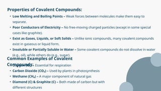 Properties of Covalent Compounds:
Common Examples of Covalent
Compounds:
• Low Melting and Boiling Points – Weak forces between molecules make them easy to
separate.
• Poor Conductors of Electricity – No free-moving charged particles (except in some special
cases like graphite).
• Exist as Gases, Liquids, or Soft Solids – Unlike ionic compounds, many covalent compounds
exist in gaseous or liquid form.
• Insoluble or Partially Soluble in Water – Some covalent compounds do not dissolve in water
(e.g., oil), while others do (e.g., sugar).
• Oxygen (O₂) – Essential for respiration
• Carbon Dioxide (CO₂) – Used by plants in photosynthesis
• Methane (CH₄) – A major component of natural gas
• Diamond (C) & Graphite (C) – Both made of carbon but with
different structures
 