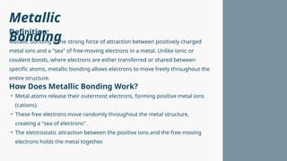 Metallic
Bonding
Metallic bonding is the strong force of attraction between positively charged
metal ions and a "sea" of free-moving electrons in a metal. Unlike ionic or
covalent bonds, where electrons are either transferred or shared between
specific atoms, metallic bonding allows electrons to move freely throughout the
entire structure.
• Metal atoms release their outermost electrons, forming positive metal ions
(cations).
• These free electrons move randomly throughout the metal structure,
creating a "sea of electrons".
• The electrostatic attraction between the positive ions and the free-moving
electrons holds the metal together.
Definition:
How Does Metallic Bonding Work?
 