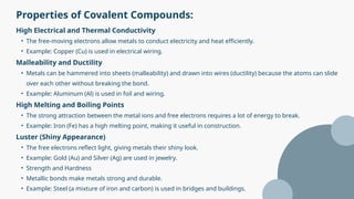 Properties of Covalent Compounds:
High Electrical and Thermal Conductivity
• The free-moving electrons allow metals to conduct electricity and heat efficiently.
• Example: Copper (Cu) is used in electrical wiring.
Malleability and Ductility
• Metals can be hammered into sheets (malleability) and drawn into wires (ductility) because the atoms can slide
over each other without breaking the bond.
• Example: Aluminum (Al) is used in foil and wiring.
High Melting and Boiling Points
• The strong attraction between the metal ions and free electrons requires a lot of energy to break.
• Example: Iron (Fe) has a high melting point, making it useful in construction.
Luster (Shiny Appearance)
• The free electrons reflect light, giving metals their shiny look.
• Example: Gold (Au) and Silver (Ag) are used in jewelry.
• Strength and Hardness
• Metallic bonds make metals strong and durable.
• Example: Steel (a mixture of iron and carbon) is used in bridges and buildings.
 