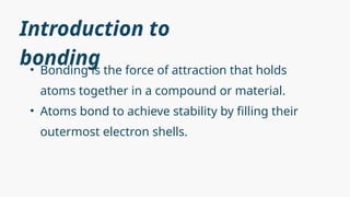 Introduction to
bonding
• Bonding is the force of attraction that holds
atoms together in a compound or material.
• Atoms bond to achieve stability by filling their
outermost electron shells.
 