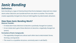 Ionic Bonding
Ionic bonding is a type of chemical bond that forms between metal and non-metal
atoms when electrons are transferred from one atom to another. This transfer
creates oppositely charged ions that are held together by electrostatic attraction.
Electron Transfer:
• A metal atom loses electrons to become a positively charged ion (cation).
• A non-metal atom gains those electrons to become a negatively charged ion
(anion).
Formation of Ionic Compounds:
• The oppositely charged ions attract each other due to electrostatic forces,
forming a strong bond.
• The result is a crystalline structure, commonly seen in salt (NaCl).
Definition:
How Does Ionic Bonding Work?
 