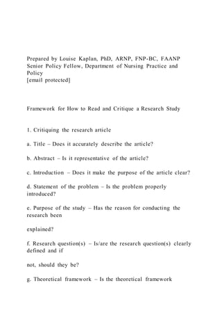 Prepared by Louise Kaplan, PhD, ARNP, FNP-BC, FAANP
Senior Policy Fellow, Department of Nursing Practice and
Policy
[email protected]
Framework for How to Read and Critique a Research Study
1. Critiquing the research article
a. Title – Does it accurately describe the article?
b. Abstract – Is it representative of the article?
c. Introduction – Does it make the purpose of the article clear?
d. Statement of the problem – Is the problem properly
introduced?
e. Purpose of the study – Has the reason for conducting the
research been
explained?
f. Research question(s) – Is/are the research question(s) clearly
defined and if
not, should they be?
g. Theoretical framework – Is the theoretical framework
 