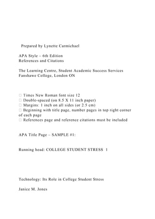 Prepared by Lynette Carmichael
APA Style – 6th Edition
References and Citations
The Learning Centre, Student Academic Success Services
Fanshawe College, London ON
-spaced (on 8.5 X 11 inch paper)
of each page
APA Title Page – SAMPLE #1:
Running head: COLLEGE STUDENT STRESS 1
Technology: Its Role in College Student Stress
Janice M. Jones
 