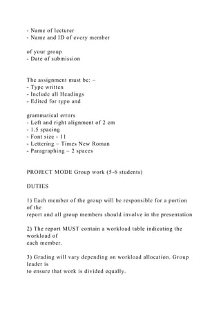 - Name of lecturer
- Name and ID of every member
of your group
- Date of submission
The assignment must be: –
- Type written
- Include all Headings
- Edited for typo and
grammatical errors
- Left and right alignment of 2 cm
- 1.5 spacing
- Font size - 11
- Lettering – Times New Roman
- Paragraphing – 2 spaces
PROJECT MODE Group work (5-6 students)
DUTIES
1) Each member of the group will be responsible for a portion
of the
report and all group members should involve in the presentation
2) The report MUST contain a workload table indicating the
workload of
each member.
3) Grading will vary depending on workload allocation. Group
leader is
to ensure that work is divided equally.
 
