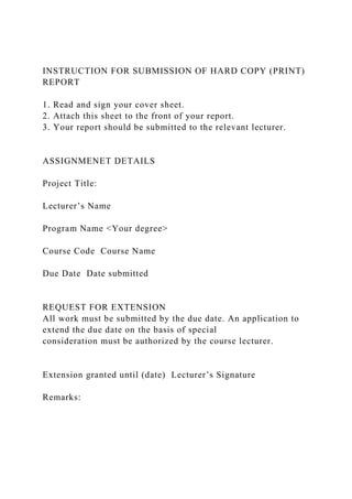 INSTRUCTION FOR SUBMISSION OF HARD COPY (PRINT)
REPORT
1. Read and sign your cover sheet.
2. Attach this sheet to the front of your report.
3. Your report should be submitted to the relevant lecturer.
ASSIGNMENET DETAILS
Project Title:
Lecturer’s Name
Program Name <Your degree>
Course Code Course Name
Due Date Date submitted
REQUEST FOR EXTENSION
All work must be submitted by the due date. An application to
extend the due date on the basis of special
consideration must be authorized by the course lecturer.
Extension granted until (date) Lecturer’s Signature
Remarks:
 