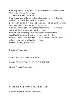 Cheating and assisting to cheat are offences under the Yanbu
University College’s policy.
STUDENT’S STATEMENT
I have read and understood the information provided on this
assignment cover sheet and in the college’s
policy relating to cheating and assisting to cheat, collaboration
and plagiarism. I certify that the attached
work is entirely my own except where work quoted is duly
acknowledged in the text; that I have not
worked with another person or persons except where
specifically permitted by the lecturer, and that this
work has not been submitted for assessment by myself or any
other person in any other time. I have
retained a copy of my work.
Students’ Signature
Mark/Grade Assessed by & Date
MANAGEMENT SCIENCE DEPARTMENT
Group Project Cover Sheet
STUDENT WORKLOAD DISTRIBUTION:
Student Name Workload / Delivery
 
