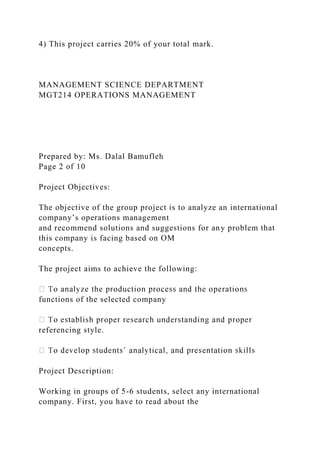 4) This project carries 20% of your total mark.
MANAGEMENT SCIENCE DEPARTMENT
MGT214 OPERATIONS MANAGEMENT
Prepared by: Ms. Dalal Bamufleh
Page 2 of 10
Project Objectives:
The objective of the group project is to analyze an international
company’s operations management
and recommend solutions and suggestions for any problem that
this company is facing based on OM
concepts.
The project aims to achieve the following:
functions of the selected company
referencing style.
Project Description:
Working in groups of 5-6 students, select any international
company. First, you have to read about the
 