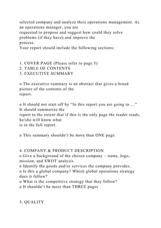 selected company and analyze their operations management. As
an operations manager, you are
requested to propose and suggest how could they solve
problems (if they have) and improve the
process.
Your report should include the following sections:
1. COVER PAGE (Please refer to page 5)
2. TABLE OF CONTENTS
3. EXECUTIVE SUMMARY
o The executive summary is an abstract that gives a broad
picture of the contents of the
report.
o It should not start off by “In this report you are going to….”
It should summarize the
report to the extent that if this is the only page the reader reads,
he/she will know what
is in the full report.
o This summary shouldn’t be more than ONE page.
4. COMPANY & PRODUCT DESCRIPTION
o Give a background of the chosen company – name, logo,
mission, and SWOT analysis.
o Identify the goods and/or services the company provides.
o Is this a global company? Which global operations strategy
does it follow?
o What is the competitive strategy that they follow?
o It shouldn’t be more than THREE pages
5. QUALITY
 
