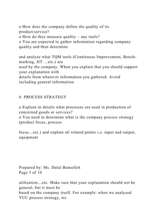 o How does the company define the quality of its
product/service?
o How do they measure quality – any tools?
o You are expected to gather information regarding company
quality and then determine
and analyze what TQM tools (Continuous Improvement, Bench-
marking, JIT …etc.) are
used by the company. When you explain that you should support
your explanation with
details from whatever information you gathered. Avoid
including general information.
6. PROCESS STRATEGY
o Explain in details what processes are used in production of
concerned goods or services?
o You need to determine what is the company process strategy
(product focus, process
focus…etc.) and explain all related points i.e. input and output,
equipment
Prepared by: Ms. Dalal Bamufleh
Page 3 of 10
utilization…etc. Make sure that your explanation should not be
general, but it must be
based on the company itself. For example: when we analyzed
YUC process strategy, we
 