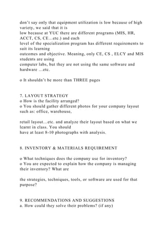 don’t say only that equipment utilization is low because of high
variety, we said that it is
low because at YUC there are different programs (MIS, HR,
ACCT, CS, CE…etc.) and each
level of the specialization program has different requirements to
suit its learning
outcomes and objective. Meaning, only CE, CS , ELCY and MIS
students are using
computer labs, but they are not using the same software and
hardware …etc.
o It shouldn’t be more than THREE pages
7. LAYOUT STRATEGY
o How is the facility arranged?
o You should gather different photos for your company layout
such as: office, warehouse,
retail layout…etc. and analyze their layout based on what we
learnt in class. You should
have at least 8-10 photographs with analysis.
8. INVENTORY & MATERIALS REQUIREMENT
o What techniques does the company use for inventory?
o You are expected to explain how the company is managing
their inventory? What are
the strategies, techniques, tools, or software are used for that
purpose?
9. RECOMMENDATIONS AND SUGGESTIONS
a. How could they solve their problems? (if any)
 