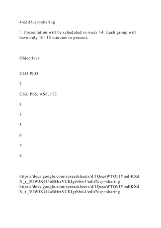 4/edit?usp=sharing
have only 10- 15 minutes to present.
Objectives:
CLO PLO
2
CS3, PS5, AS6, IT3
3
4
5
6
7
8
https://docs.google.com/spreadsheets/d/1QsxeWTQhJYmdiKXd
N_r_3UWJK4J4oBHrrVCKIgrbbw4/edit?usp=sharing
https://docs.google.com/spreadsheets/d/1QsxeWTQhJYmdiKXd
N_r_3UWJK4J4oBHrrVCKIgrbbw4/edit?usp=sharing
 