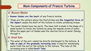 Main Components of Francis Turbine
4) Runner Blades
 Runner blades are the heart of any Francis turbine.
 These are the ...