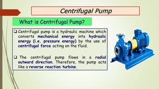Centrifugal Pump
 Centrifugal pump is a hydraulic machine which
converts mechanical energy into hydraulic
energy (i.e. pr...
