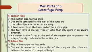 Main Parts of a
Centrifugal Pump
4) Suction Pipe
 The suction pipe has two ends.
 One end is connected to the inlet of t...