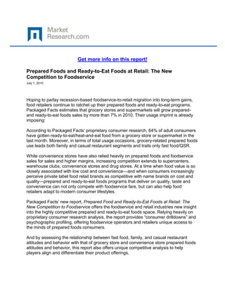 Get more info on this report!

Prepared Foods and Ready-to-Eat Foods at Retail: The New
Competition to Foodservice
July 1, 2010




Hoping to parlay recession-based foodservice-to-retail migration into long-term gains,
food retailers continue to ratchet up their prepared foods and ready-to-eat programs.
Packaged Facts estimates that grocery stores and supermarkets will grow prepared-
and ready-to-eat foods sales by more than 7% in 2010. Their usage imprint is already
imposing:

According to Packaged Facts’ proprietary consumer research, 64% of adult consumers
have gotten ready-to-eat/heat-and-eat food from a grocery store or supermarket in the
last month. Moreover, in terms of total usage occasions, grocery-related prepared foods
use leads both family and casual restaurant segments and trails only fast food/QSR.

While convenience stores have also relied heavily on prepared foods and foodservice
sales for sales and higher margins, increasing competition extends to supercenters,
warehouse clubs, convenience stores and drug stores. At a time when food value is so
closely associated with low cost and convenience—and when consumers increasingly
perceive private label food retail brands as competitive with name brands on cost and
quality—prepared and ready-to-eat foods programs that deliver on quality, taste and
convenience can not only compete with foodservice fare, but can also help food
retailers adapt to modern consumer lifestyles.

Packaged Facts’ new report, Prepared Food and Ready-to-Eat Foods at Retail: The
New Competition to Foodservice offers the foodservice and retail industries new insight
into the highly competitive prepared and ready-to-eat foods space. Relying heavily on
proprietary consumer research analysis, the report provides “consumer drilldowns” and
psychographic profiling, offering foodservice operators and retailers unique access to
the minds of prepared foods consumers.

And by assessing the relationship between fast food, family, and casual restaurant
attitudes and behavior with that of grocery store and convenience store prepared foods
attitudes and behavior, this report also offers unique competitive analysis to help
players align and differentiate their product offerings.
 