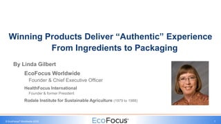 © EcoFocus® Worldwide 2018 1
By Linda Gilbert
EcoFocus Worldwide
Founder & Chief Executive Officer
HealthFocus International
Founder & former President
Rodale Institute for Sustainable Agriculture (1979 to 1988)
Winning Products Deliver “Authentic” Experience
From Ingredients to Packaging
 