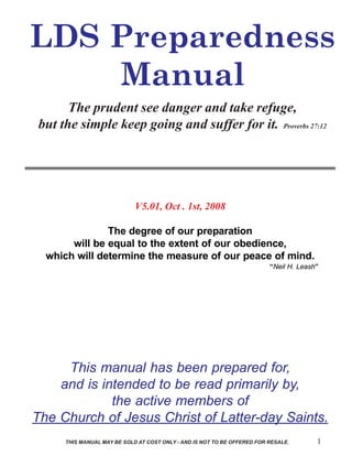 LDS Preparedness
    Manual
       The prudent see danger and take refuge,
 but the simple keep going and suffer for it. Proverbs 27:12




                             V5.01, Oct . 1st, 2008

               The degree of our preparation
       will be equal to the extent of our obedience,
  which will determine the measure of our peace of mind.
                                                                          “Neil H. Leash”




     This manual has been prepared for,
    and is intended to be read primarily by,
             the active members of
The Church of Jesus Christ of Latter-day Saints.
      THIS MANUAL MAY BE SOLD AT COST ONLY - AND IS NOT TO BE OFFERED FOR RESALE.       1
 